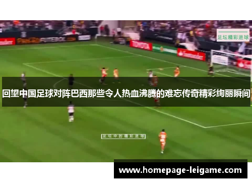 回望中国足球对阵巴西那些令人热血沸腾的难忘传奇精彩绚丽瞬间