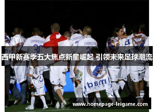 西甲新赛季五大焦点新星崛起 引领未来足球潮流