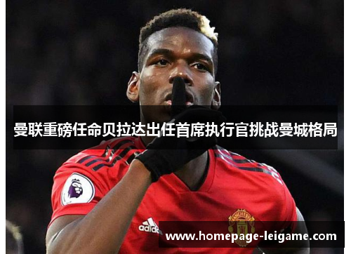 曼联重磅任命贝拉达出任首席执行官挑战曼城格局 曼联重磅任命贝拉达出任首席执行官挑战曼城格局