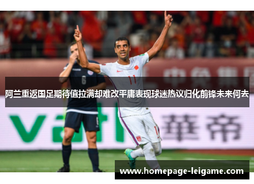 阿兰重返国足期待值拉满却难改平庸表现球迷热议归化前锋未来何去